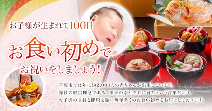 お子様が生まれて100日　お食い初めでお祝いをしましょう！ 平塚市では年に約2,000人の赤ちゃんが出生しています。弊社の経営理念である、未来の幸せを共に育むという言葉通り、お子様の成長と健康を願い毎年多くのお食い初めをお届けしております。